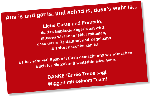 Aus is und gar is, und schad is, dass's wahr is...  Liebe Gste und Freunde, da das Gebude abgerissen wird,  mssen wir Ihnen leider mitteilen,  dass unser Restaurant und Kegelbahn  ab sofort geschlossen ist.   Es hat sehr viel Spa mit Euch gemacht und wir wnschen  Euch fr die Zukunft weiterhin alles Gute.  DANKE fr die Treue sagt  Wiggerl mit seinem Team!